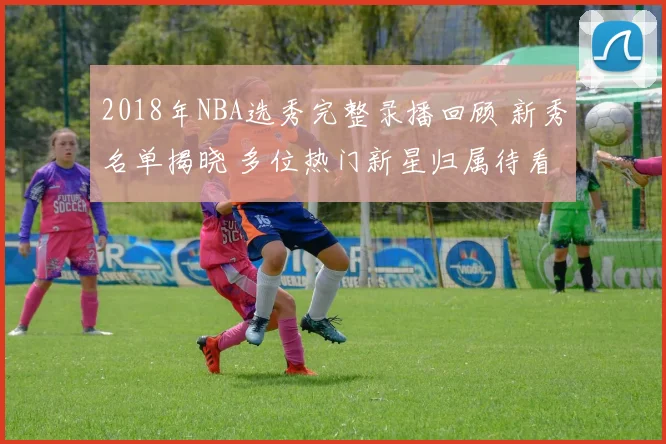 2018年NBA选秀完整录播回顾 新秀名单揭晓 多位热门新星归属待看