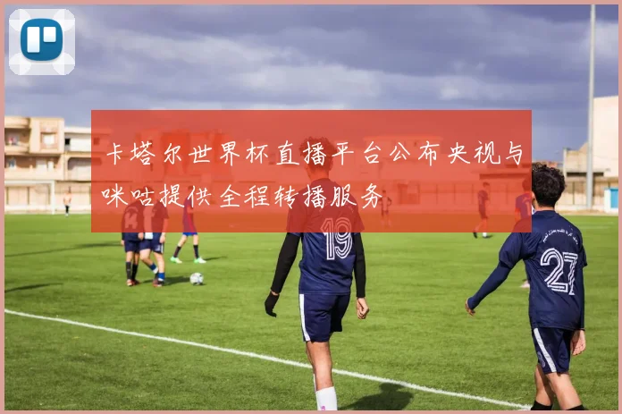 卡塔尔世界杯直播平台公布央视与咪咕提供全程转播服务