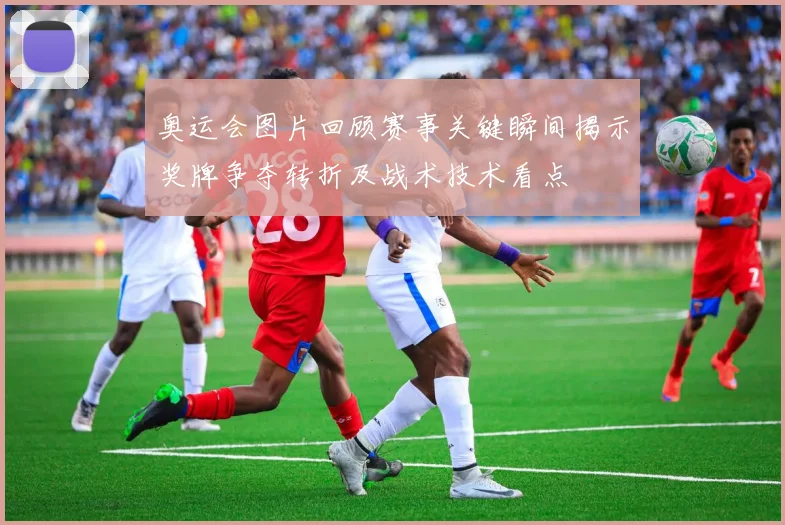 奥运会图片回顾赛事关键瞬间揭示奖牌争夺转折及战术技术看点