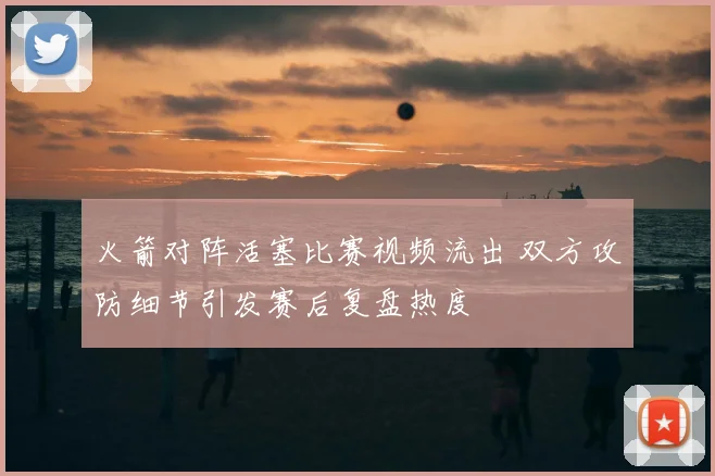 火箭对阵活塞比赛视频流出 双方攻防细节引发赛后复盘热度