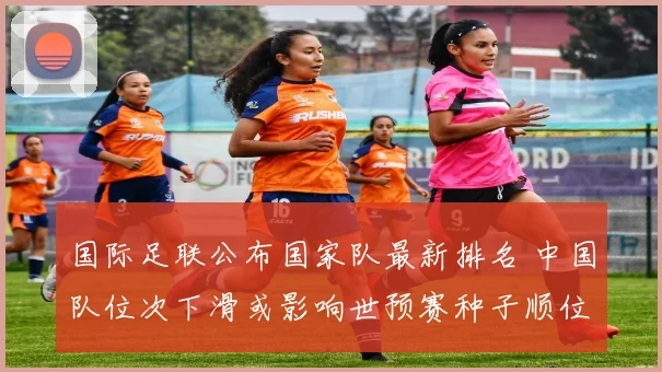 国际足联公布国家队最新排名 中国队位次下滑或影响世预赛种子顺位