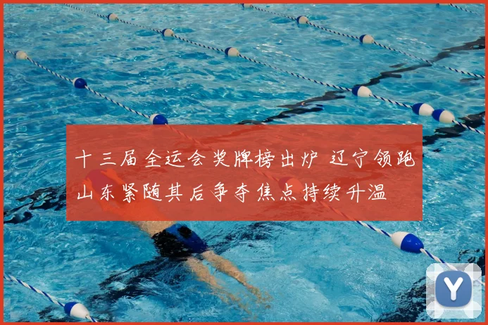 十三届全运会奖牌榜出炉 辽宁领跑山东紧随其后争夺焦点持续升温