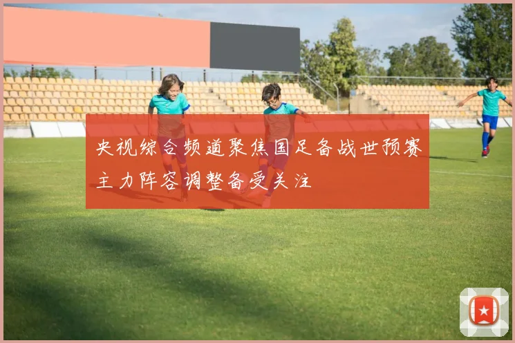 央视综合频道聚焦国足备战世预赛主力阵容调整备受关注