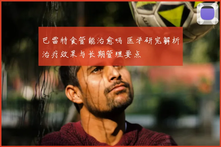 巴雷特食管能治愈吗 医学研究解析治疗效果与长期管理要点