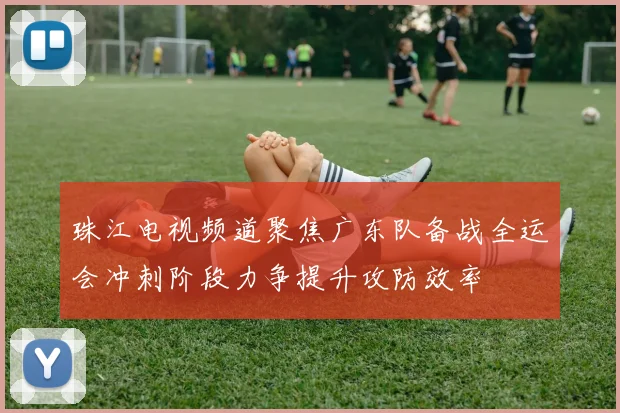 珠江电视频道聚焦广东队备战全运会冲刺阶段力争提升攻防效率