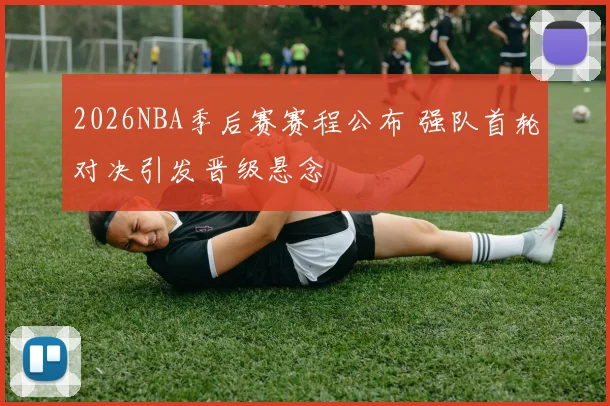 2026NBA季后赛赛程公布 强队首轮对决引发晋级悬念