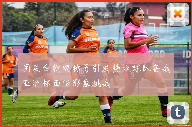 国足白斩鸡称号引发热议球队备战亚洲杯面临形象挑战