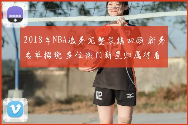 2018年NBA选秀完整录播回顾 新秀名单揭晓 多位热门新星归属待看