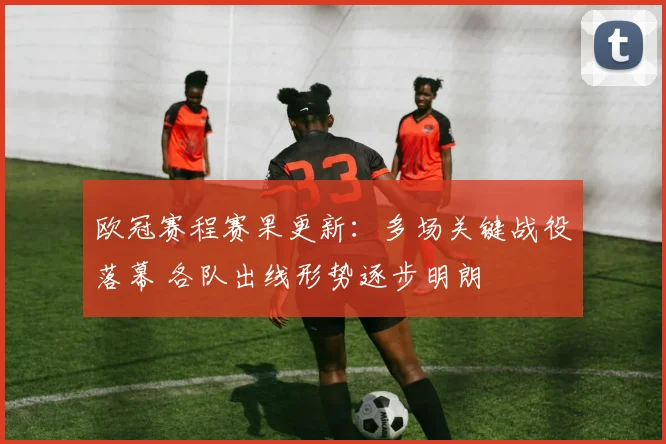 欧冠赛程赛果更新：多场关键战役落幕 各队出线形势逐步明朗