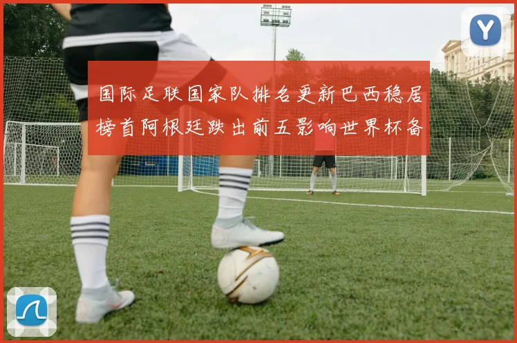 国际足联国家队排名更新巴西稳居榜首阿根廷跌出前五影响世界杯备战