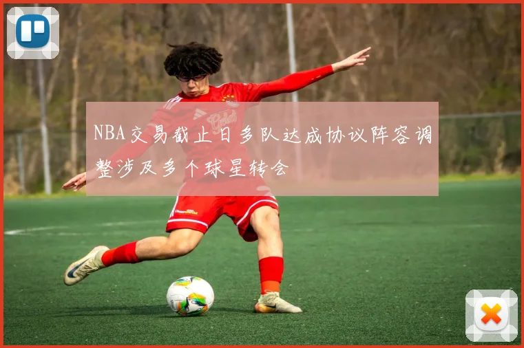 NBA交易截止日多队达成协议阵容调整涉及多个球星转会