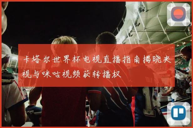 卡塔尔世界杯电视直播指南揭晓央视与咪咕视频获转播权