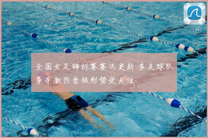 全国女足锦标赛赛况更新 多支球队争夺激烈晋级形势受关注