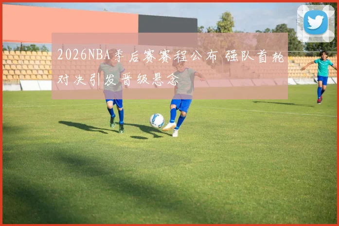 2026NBA季后赛赛程公布 强队首轮对决引发晋级悬念