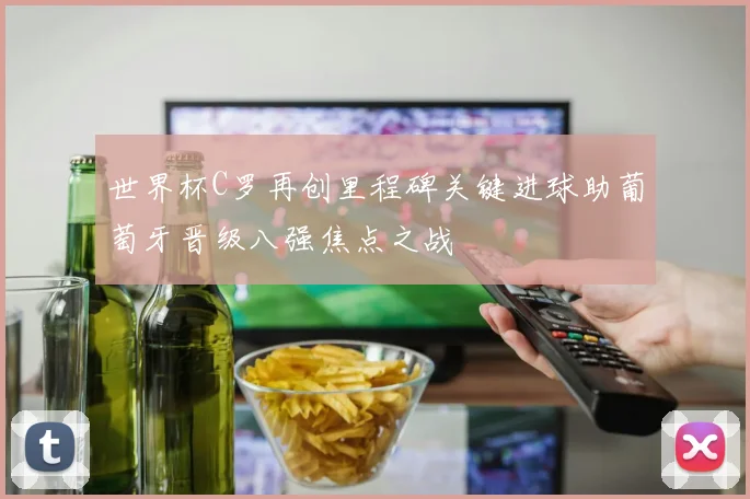 世界杯C罗再创里程碑关键进球助葡萄牙晋级八强焦点之战