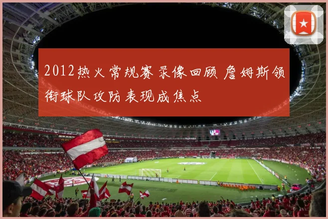 2012热火常规赛录像回顾 詹姆斯领衔球队攻防表现成焦点