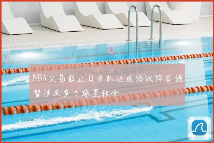 NBA交易截止日多队达成协议阵容调整涉及多个球星转会