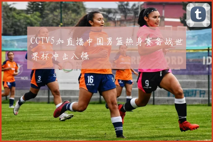 CCTV5加直播中国男篮热身赛备战世界杯冲击八强