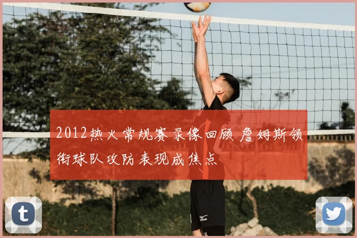 2012热火常规赛录像回顾 詹姆斯领衔球队攻防表现成焦点