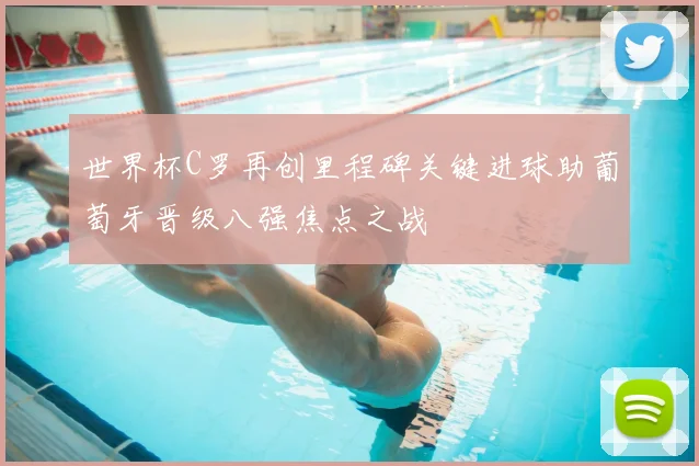 世界杯C罗再创里程碑关键进球助葡萄牙晋级八强焦点之战