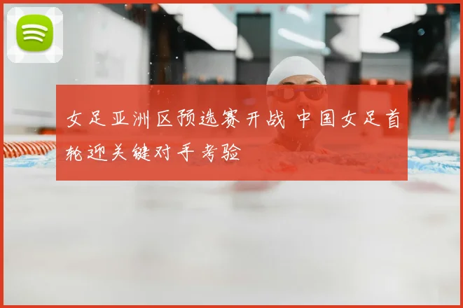 女足亚洲区预选赛开战 中国女足首轮迎关键对手考验