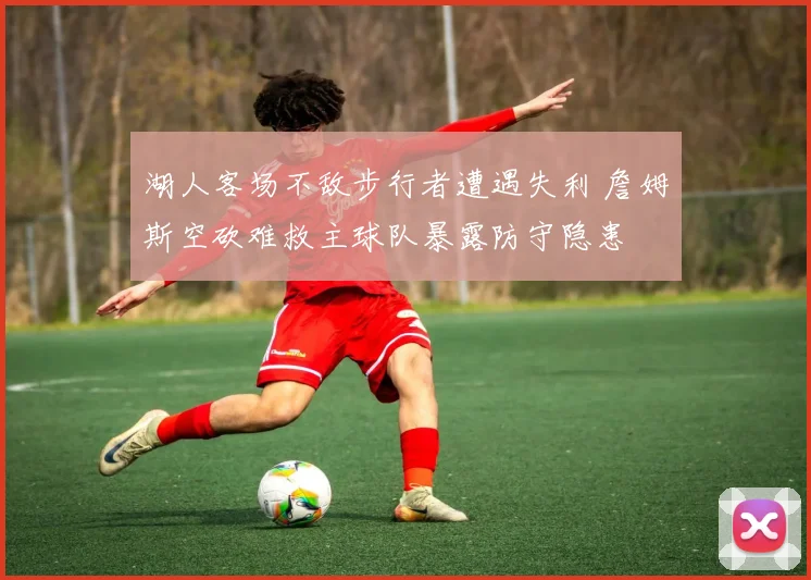 湖人客场不敌步行者遭遇失利 詹姆斯空砍难救主球队暴露防守隐患