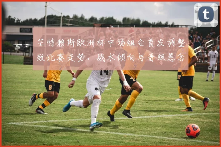 芒特赖斯欧洲杯中场组合首发调整致比赛走势、战术倾向与晋级悬念