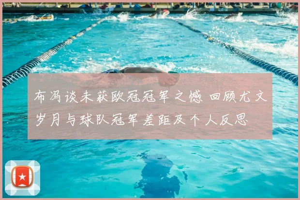 布冯谈未获欧冠冠军之憾 回顾尤文岁月与球队冠军差距及个人反思