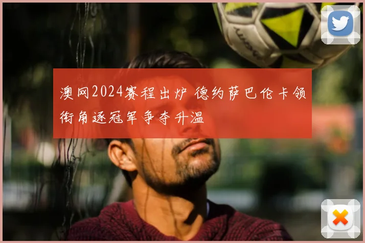 澳网2024赛程出炉 德约萨巴伦卡领衔角逐冠军争夺升温