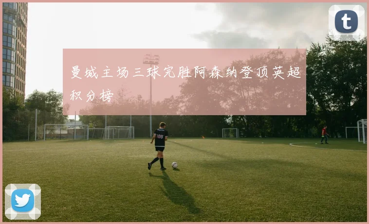 曼城主场三球完胜阿森纳登顶英超积分榜