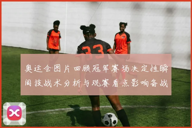 奥运会图片回顾冠军赛场决定性瞬间技战术分析与观赛看点影响备战