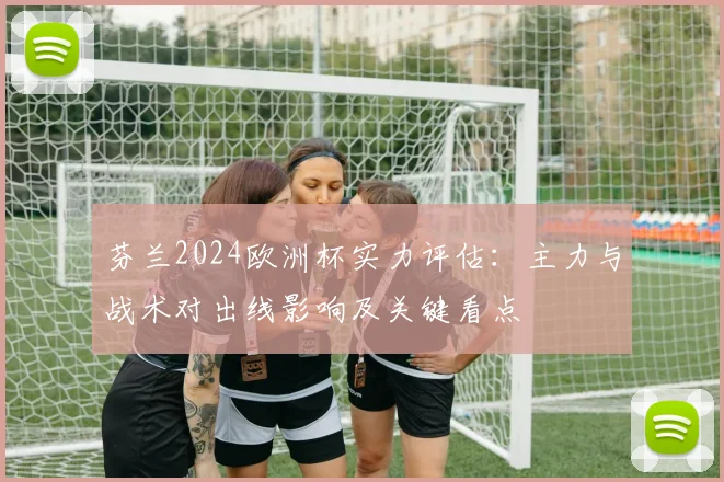 芬兰2024欧洲杯实力评估：主力与战术对出线影响及关键看点