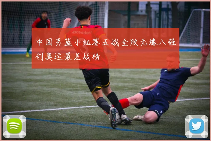 中国男篮小组赛五战全败无缘八强创奥运最差战绩