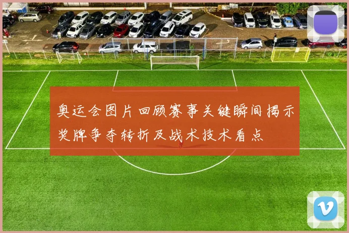 奥运会图片回顾赛事关键瞬间揭示奖牌争夺转折及战术技术看点