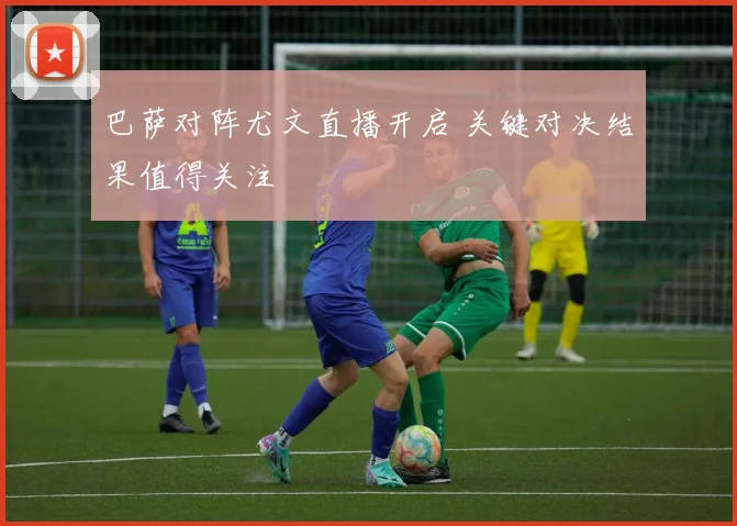 巴萨对阵尤文直播开启 关键对决结果值得关注