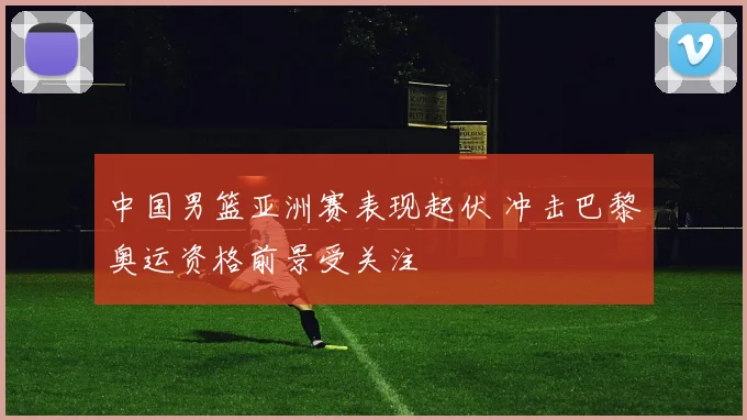 中国男篮亚洲赛表现起伏 冲击巴黎奥运资格前景受关注