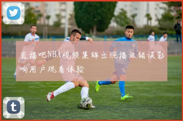 直播吧NBA视频集锦出现播放错误影响用户观看体验