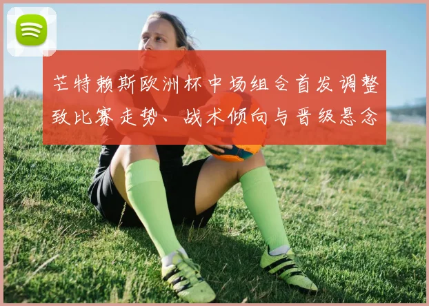 芒特赖斯欧洲杯中场组合首发调整致比赛走势、战术倾向与晋级悬念