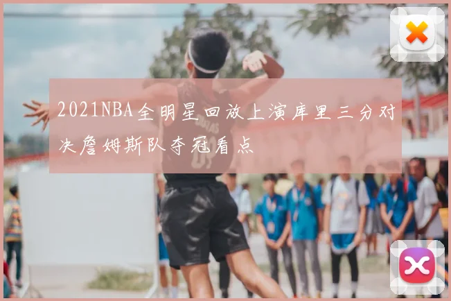 2021NBA全明星回放上演库里三分对决詹姆斯队夺冠看点