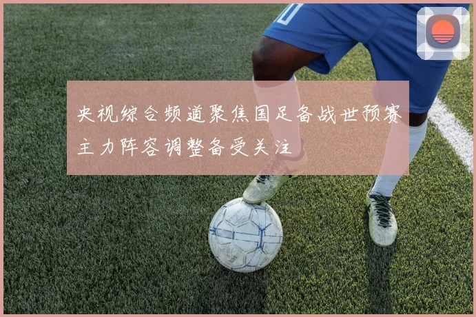 央视综合频道聚焦国足备战世预赛主力阵容调整备受关注