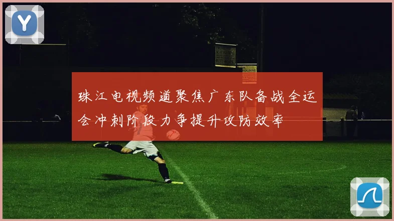 珠江电视频道聚焦广东队备战全运会冲刺阶段力争提升攻防效率