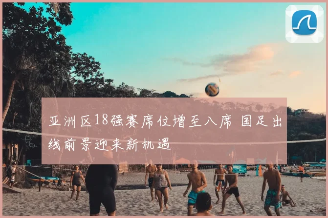 亚洲区18强赛席位增至八席 国足出线前景迎来新机遇