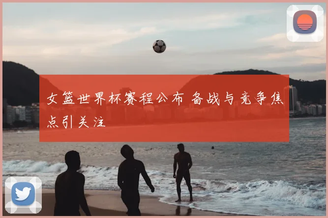 女篮世界杯赛程公布 备战与竞争焦点引关注