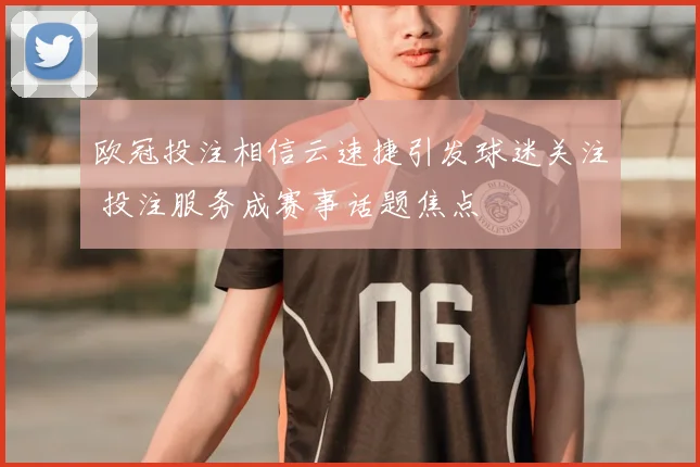 欧冠投注相信云速捷引发球迷关注 投注服务成赛事话题焦点
