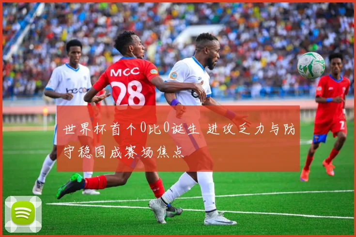 世界杯首个0比0诞生 进攻乏力与防守稳固成赛场焦点