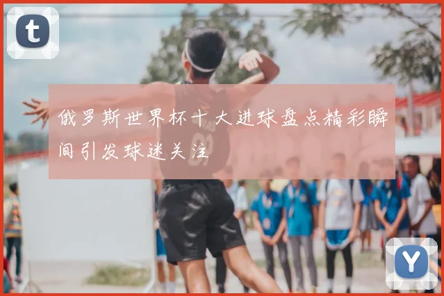 俄罗斯世界杯十大进球盘点精彩瞬间引发球迷关注