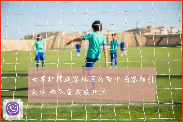 世界杯预选赛韩国对阵中国赛程引关注 两队备战成焦点