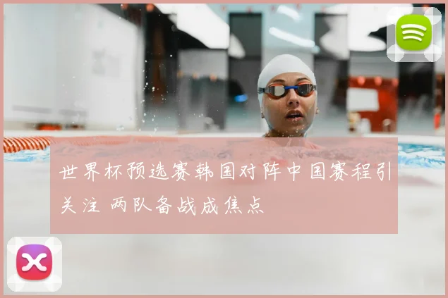 世界杯预选赛韩国对阵中国赛程引关注 两队备战成焦点