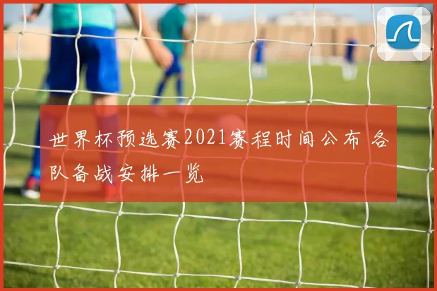 世界杯预选赛2021赛程时间公布 各队备战安排一览