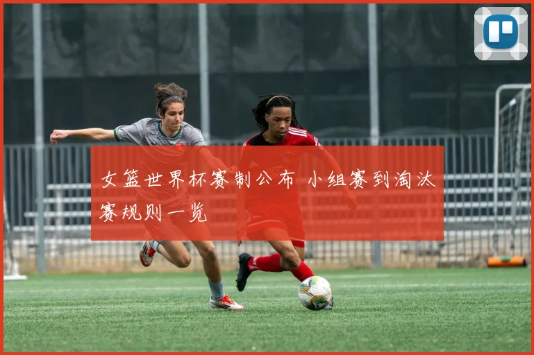 女篮世界杯赛制公布 小组赛到淘汰赛规则一览